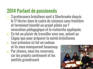 ● 3 professeurs brésiliens sont à Sherbrooke depuis
le 17 février dans le cadre de sciences sans frontière
et terminent bientôt un projet pilote sur l’
innovation pédagogique et la recherche appliquée.
● Ce fut un plaisir de travailler avec eux, autant au
Cégep que pour préparer la soirée brésilienne.
● Leur présence ici fut un cadeau
et ils nous manqueront beaucoup.
● Par chance, nous les reverrons,
car les projets continuent et les
amitiés grandissent.
2014 Parlant de passionnés
 