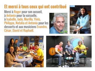 Et merci à tous ceux qui ont contribué
Merci à Roger pour son accueil,
à Antonia pour la vaisselle,
à Isabelle, Jade, Murillo, Yinis,
Philippe, Natalia et Antonio pour les
desserts et aux musiciens Evandro,
César, David et Raphaël.
 