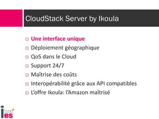 CloudStack Server by Ikoula
 Une interface unique
 Déploiement géographique
 QoS dans le Cloud
 Support 24/7
 Maîtrise des coûts
 Interopérabilité grâce aux API compatibles
 L’offre Ikoula: l’Amazon maîtrisé
 