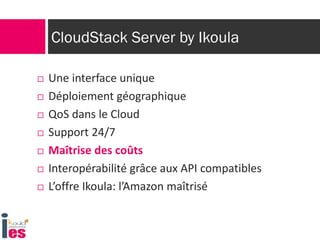 CloudStack Server by Ikoula
 Une interface unique
 Déploiement géographique
 QoS dans le Cloud
 Support 24/7
 Maîtrise des coûts
 Interopérabilité grâce aux API compatibles
 L’offre Ikoula: l’Amazon maîtrisé
 