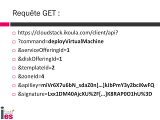  https://cloudstack.ikoula.com/client/api?
 ?command=deployVirtualMachine
 &serviceOfferingId=1
 &diskOfferingId=1
 &templateId=2
 &zoneId=4
 &apiKey=miVr6X7u6bN_sdaZ0n[…]kJbPmY3y2bciKwFQ
 &signature=Lxx1DM40AjcXU%2F[…]K8RAP0O1hU%3D
Requête GET :
 