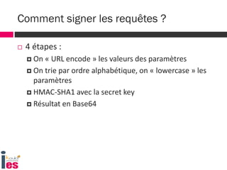  4 étapes :
 On « URL encode » les valeurs des paramètres
 On trie par ordre alphabétique, on « lowercase » les
paramètres
 HMAC-SHA1 avec la secret key
 Résultat en Base64
Comment signer les requêtes ?
 