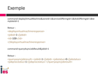 command=deployVirtualMachine&zoneId=1&serviceOfferingId=1&diskOfferingId=1&te
mplateId=1
Retour :
<deployvirtualmachineresponse>
<jobid>1</jobid>
<id>100</id>
</deployvirtualmachineresponse>
command=queryAsyncJobResult&jobId=1
Retour :
<queryasyncjobresult> <jobid>1</jobid> <jobstatus>0</jobstatus>
<jobprocstatus>1</jobprocstatus> </queryasyncjobresult>
Exemple
 
