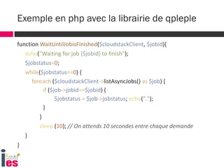 function WaitUntilJobisFinished($cloudstackClient, $jobid){
echo("Waiting for job {$jobid} to finish");
$jobstatus=0;
while($jobstatus==0) {
foreach ($cloudstackClient->listAsyncJobs() as $job) {
if ($job->jobid==$jobid) {
$jobstatus = $job->jobstatus; echo(".");
}
}
sleep (10); // On attends 10 secondes entre chaque demande
}
}
Exemple en php avec la librairie de qpleple
 