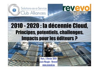 201O - 2020 : la décennie Cloud,
 Principes, potentiels, challenges,
    Impacts pour les éditeurs ?


              Paris, 5 février 2010
             Louis Naugès - Revevol
                www.revevol.eu
 