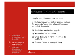 Faire évoluer ses réactions face au conflit


                        Les réactions raisonnées face au conflit:

                        « Il faut pour gouverner les Français une main de
                        fer recouvert d’un gant de velours» Expression
                        attribuée à Bernadotte

                        1)  Apprivoiser sa réaction naturelle
                        2)  Ramener l’autre à la raison
1.  Remarques
    préliminaires sur   3)  Entrer dans une démarche résolution de
    le conflit              problème
2.  Le conflit source   4)  Préparer l’échec et en avertir l’autre
    de productivité

3.  Intelligence
    économique et
    conflictualité
    productive
 