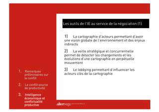 Les outils de l’IE au service de la négociation (1)


                        1)    La cartographie d’acteurs permettant d’avoir
                        une vision globale de l’environnement et des enjeux
                        indirects

                        2)   La veille stratégique et concurrentielle
                        permet de détecter les changements et les
                        évolutions d’une cartographie en perpétuelle
                        mouvement

1.  Remarques           3)   Le lobbying permettant d’influencer les
    préliminaires sur   acteurs clés de la cartographie
    le conflit

2.  Le conflit source
    de productivité

3.  Intelligence
    économique et
    conflictualité
    productive
 