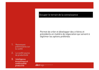 Occuper le terrain de la connaissance




                        Permet de créer et développer des critères et
                        précédents en matière de négociation qui servent à
                        légitimer les options préférées


1.  Remarques
    préliminaires sur
    le conflit

2.  Le conflit source
    de productivité

3.  Intelligence
    économique et
    conflictualité
    productive
 