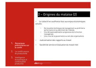 2 – Origines du malaise (2)
                        -   Le collectif en souffrance face aux enjeux économiques
                        actuels:

                              -    De nouvelles techniques de management au profit de la
                                   performance et au détriment de l’individu
                              -    Une déresponsabilisation progressive de la fonction
                                   managériale
                              -    Une crise de la gouvernance au sein des organisations

                        -     Judiciarisation des rapports au travail
1.  Remarques
    préliminaires sur   -     Société de service et évaluation du travail réel
    le conflit

2.  Le conflit source
    de productivité

3.  Intelligence
    économique et
    conflictualité
    productive
 