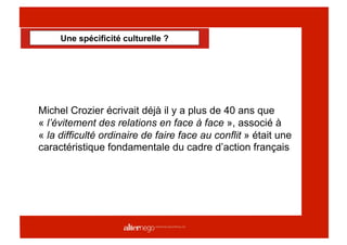 Une spécificité culturelle ?




Michel Crozier écrivait déjà il y a plus de 40 ans que
« l’évitement des relations en face à face », associé à
« la difficulté ordinaire de faire face au conflit » était une
caractéristique fondamentale du cadre d’action français
 