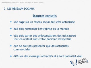 COMMUNIQUEZ AU COEUR DES MEDIAS – Focus sur les réseaux sociaux
3. LES RÉSEAUX SOCIAUX
D'autres conseils
une page sur un réseau social doit être actualisée
elle doit humaniser l'entreprise ou la marque
elle doit parler des préoccupations des utilisateurs
tout en restant dans votre domaine d'expertise
elle ne doit pas présenter que des actualités
commerciales
diffusez des messages attractifs et à fort potentiel viral
 