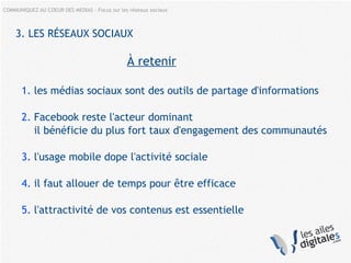 COMMUNIQUEZ AU COEUR DES MEDIAS – Focus sur les réseaux sociaux
3. LES RÉSEAUX SOCIAUX
À retenir
1. les médias sociaux sont des outils de partage d'informations
2. Facebook reste l'acteur dominant
il bénéficie du plus fort taux d'engagement des communautés
3. l'usage mobile dope l'activité sociale
4. il faut allouer de temps pour être efficace
5. l'attractivité de vos contenus est essentielle
 