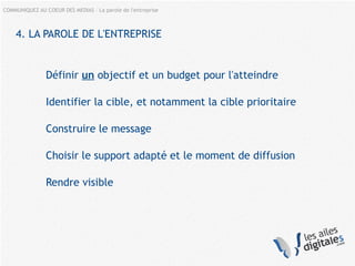 COMMUNIQUEZ AU COEUR DES MEDIAS – La parole de l'entreprise
4. LA PAROLE DE L'ENTREPRISE
Définir un objectif et un budget pour l'atteindre
Identifier la cible, et notamment la cible prioritaire
Construire le message
Choisir le support adapté et le moment de diffusion
Rendre visible
 