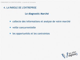 COMMUNIQUEZ AU COEUR DES MEDIAS – La parole de l'entreprise
4. LA PAROLE DE L'ENTREPRISE
Le diagnostic Marché
collecte des informations et analyse de votre marché
veille concurrentielle
les opportunités et les contraintes
 