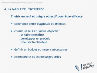 COMMUNIQUEZ AU COEUR DES MEDIAS – La parole de l'entreprise
4. LA PAROLE DE L'ENTREPRISE
Choisir un seul et unique objectif pour être efficace
cohérence entre diagnostic et attentes
choisir un seul et unique objectif :
. se faire connaître
. développer un produit
. fidéliser la clientèle
définir un budget et moyens nécessaires
construire le ou les messages utiles
 