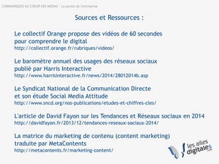COMMUNIQUEZ AU COEUR DES MEDIAS – La parole de l'entreprise
Sources et Ressources :
Le collectif Orange propose des vidéos de 60 secondes
pour comprendre le digital
http://collectif.orange.fr/rubriques/videos/
Le baromètre annuel des usages des réseaux sociaux
publié par Harris Interactive
http://www.harrisinteractive.fr/news/2014/28012014b.asp
Le Syndicat National de la Communication Directe
et son étude Social Media Attitude
http://www.sncd.org/nos-publications/etudes-et-chiffres-cles/
L'article de David Fayon sur les Tendances et Réseaux sociaux en 2014
http://davidfayon.fr/2013/12/tendances-reseaux-sociaux-2014/
La matrice du marketing de contenu (content marketing)
traduite par MetaContents
http://metacontents.fr/marketing-content/
 