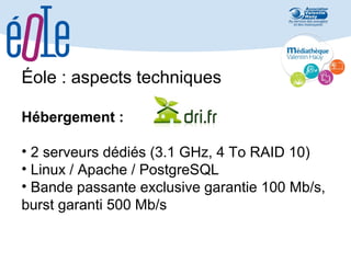 Éole : aspects techniques
Hébergement :
• 2 serveurs dédiés (3.1 GHz, 4 To RAID 10)
• Linux / Apache / PostgreSQL
• Bande passante exclusive garantie 100 Mb/s,
burst garanti 500 Mb/s

 