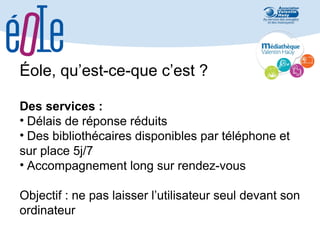 Éole, qu’est-ce-que c’est ?
Des services :
• Délais de réponse réduits
• Des bibliothécaires disponibles par téléphone et
sur place 5j/7
• Accompagnement long sur rendez-vous
Objectif : ne pas laisser l’utilisateur seul devant son
ordinateur

 