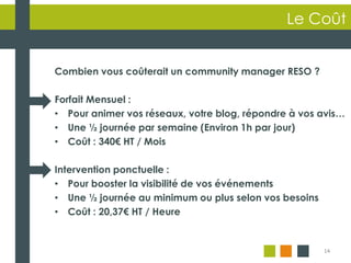 14
Le Coût
Combien vous coûterait un community manager RESO ?
Forfait Mensuel :
• Pour animer vos réseaux, votre blog, répondre à vos avis…
• Une ½ journée par semaine (Environ 1h par jour)
• Coût : 340€ HT / Mois
Intervention ponctuelle :
• Pour booster la visibilité de vos événements
• Une ½ journée au minimum ou plus selon vos besoins
• Coût : 20,37€ HT / Heure
 