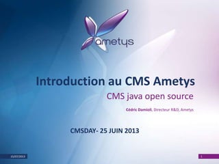 15/07/2013 1
Introduction au CMS Ametys
CMS java open source
Cédric Damioli, Directeur R&D, Ametys
CMSDAY- 25 JUIN 2013
 