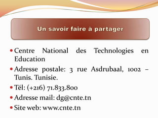  Centre    National des Technologies en
  Education
 Adresse postale: 3 rue Asdrubaal, 1002 –
  Tunis. Tunisie.
 Tél: (+216) 71.833.800
 Adresse mail: dg@cnte.tn
 Site web: www.cnte.tn
 