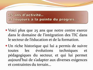  Voici plus que 25 ans que notre centre exerce
 dans le domaine de l’intégration des TIC dans
 le secteur de l’éducation et de la formation.
 Un riche historique qui lui a permis de suivre
 toutes    les    évolutions   techniques     et
 pédagogiques du secteur, et qui lui permet
 aujourd’hui de s’adapter aux diverses exigences
 et contraintes du terrain…
 