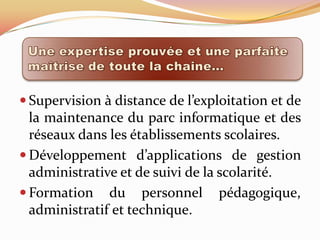  Supervision à distance de l’exploitation et de
  la maintenance du parc informatique et des
  réseaux dans les établissements scolaires.
 Développement d’applications de gestion
  administrative et de suivi de la scolarité.
 Formation du personnel pédagogique,
  administratif et technique.
 