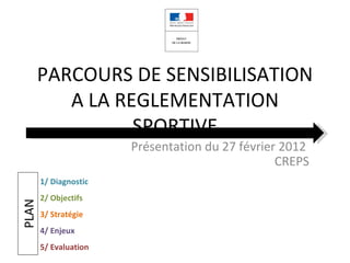 PARCOURS DE SENSIBILISATION
          A LA REGLEMENTATION
                 SPORTIVE
                       Présentation du 27 février 2012
                                                 CREPS
       1/ Diagnostic
       2/ Objectifs
PLAN




       3/ Stratégie
       4/ Enjeux
       5/ Evaluation
 