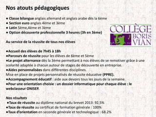 Nos atouts pédagogiques 
● Classe bilangue anglais allemand et anglais arabe dès la 6ème 
● Section euro anglais 4ème et 3ème 
● Latin 5ème,4ème et 3ème 
● Option découverte professionnelle 3 heures (3h en 3ème) 
Au service de la réussite de tous nos élèves 
●Accueil des élèves de 7h45 à 18h 
●Parcours de réussite pour les élèves de 6ème et 5ème 
●Le projet alternance dès la 3ème permettant à nos élèves de se remotiver grâce à une 
scolarité adaptée à chacun autour de stages de découverte en entreprise. 
●Aides personnalisées dans différentes disciplines. 
Mise en place de projets personnalisés de réussite éducative (PPRE). 
●Accompagnement éducatif : aide aux devoirs tous les jours de la semaine. 
●Pour une orientation choisie : un dossier informatique pour chaque élève : le 
webclasseur ONISEP. 
Nos résultats 
●Taux de réussite au diplôme national du brevet 2013: 92,5% 
●Taux de réussite au certificat de formation générale : 100% 
●Taux d’orientation en seconde générale et technologique : 68.2% 
 