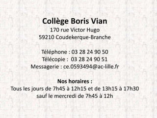 Collège Boris Vian 
170 rue Victor Hugo 
59210 Coudekerque-Branche 
Téléphone : 03 28 24 90 50 
Télécopie : 03 28 24 90 51 
Messagerie : ce.0593494@ac-lille.fr 
Nos horaires : 
Tous les jours de 7h45 à 12h15 et de 13h15 à 17h30 
sauf le mercredi de 7h45 à 12h 
