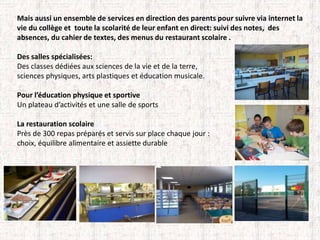 Mais aussi un ensemble de services en direction des parents pour suivre via internet la 
vie du collège et toute la scolarité de leur enfant en direct: suivi des notes, des 
absences, du cahier de textes, des menus du restaurant scolaire . 
Des salles spécialisées: 
Des classes dédiées aux sciences de la vie et de la terre, 
sciences physiques, arts plastiques et éducation musicale. 
Pour l’éducation physique et sportive 
Un plateau d’activités et une salle de sports 
La restauration scolaire 
Près de 300 repas préparés et servis sur place chaque jour : 
choix, équilibre alimentaire et assiette durable 
 