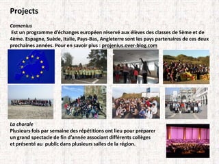 Projects 
Comenius 
Est un programme d’échanges européen réservé aux élèves des classes de 5ème et de 
4ème. Espagne, Suède, Italie, Pays-Bas, Angleterre sont les pays partenaires de ces deux 
prochaines années. Pour en savoir plus : projenius.over-blog.com 
La chorale 
Plusieurs fois par semaine des répétitions ont lieu pour préparer 
un grand spectacle de fin d’année associant différents collèges 
et présenté au public dans plusieurs salles de la région. 
 