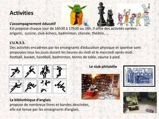 Activities 
L’accompagnement éducatif 
Est proposé chaque jour de 16h30 à 17h30 ou 18h, il offre des activités variées : 
origami, cuisine, club échecs, badminton, chorale, théâtre, ... 
L’U.N.S.S. 
Des activités encadrées par les enseignants d’éducation physique et sportive sont 
proposées tous les jours durant les heures du midi et le mercredi après-midi : 
football, basket, handball, badminton, tennis de table, course à pied. 
Le club philatélie 
La bibliothèque d’anglais 
propose de nombreux livres et bandes dessinées, 
elle est tenue par les enseignants d’anglais. 
 