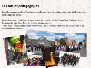 Les sorties pédagogiques 
Dans le nouveau projet d’établissement chaque élève du collège est assuré d’effectuer une 
sortie scolaire par an. 
Parmi les sorties réalisées : Bruges, Lewarde, Londres, Paris, Canterbury, Technopolis en 
Belgique, le Cap Blanc Nez, les fermes pédagogiques... 
Mais aussi : découverte du fonctionnement de la justice au tribunal de Dunkerque et du 
monde de l’entreprise... 
 
