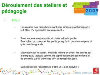Déroulement des ateliers et
pédagogie
 •   Info +
      –       Les ateliers des petits bouts sont plus ludique que théorique.Le
              but étant d'« apprendre en s'amusant »


      –       Tous les jeux sont adaptés et ciblés selon le public
              Exemples : puzzle pour les petits, pong du tri pour les moyens et
              quiz pour les grands...


      –       Motivation par le score : le fait de mettre en avant les scores sur
              le blog et au tableau permet de capter l'attention des enfants et
              de suivre la partie théorique afin de réussir les jeux.


      –       Valorisation de l'importance d'être un « éco-citoyen »
 