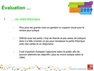 Évaluation ...

 •   … du volet théorique

      –   Plus pour les grands mais en gardant un support visuel pour le
          rendre plus ludique


      –   Difficile avec les petits ( trop de théorie et pas assez de ludique)
          donc il a fallu inventer un jeu pour remplacer la partie théorique
          avec des cartes et un diaporama


      –   Il est important d'adapter l'approche selon le public afin de
          pouvoir atteindre les objectifs ( plus ou moins ludique selon la
          cible)
 