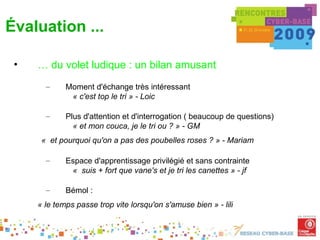 Évaluation ...

 •   … du volet ludique : un bilan amusant
       –     Moment d'échange très intéressant
              « c'est top le tri » - Loic

       –     Plus d'attention et d'interrogation ( beaucoup de questions)
               « et mon couca, je le tri ou ? » - GM
      «  et pourquoi qu'on a pas des poubelles roses ? » - Mariam

       –     Espace d'apprentissage privilégié et sans contrainte
              «  suis + fort que vane's et je tri les canettes » - jf

       –     Bémol :
     « le temps passe trop vite lorsqu'on s'amuse bien » - lili
 