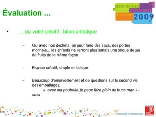 Évaluation ...

 •   … du volet créatif : bilan artistique

      –    Oui avec nos déchets, on peut faire des sacs, des portes
           monnaie... les enfants ne verront plus jamais une brique de jus
           de fruits de la même façon


      –    Espace créatif, simple et ludique


      –    Beaucoup d'émerveillement et de questions sur la second vie
           des emballages.
                 «  avec ma poubelle, je peux faire plein de trucs mac » -
           susu
 