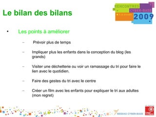 Le bilan des bilans

 •   Les points à améliorer
      –    Prévoir plus de temps

      –   Impliquer plus les enfants dans la conception du blog (les
          grands)

      –   Visiter une déchetterie ou voir un ramassage du tri pour faire le
          lien avec le quotidien.

      –   Faire des gestes du tri avec le centre

      –   Créer un film avec les enfants pour expliquer le tri aux adultes
          (mon regret)
 