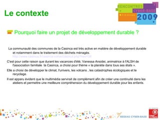Le contexte

     Pourquoi faire un projet de développement durable ?

 La communauté des communes de la Casinca est très active en matière de développement durable
    et notamment dans le traitement des déchets ménagés.
    http://www.casinca.fr/casinca-corse/casinca.php?nav=38
C'est pour cette raison que durant les vacances d'été, Vanessa Ansidei, animatrice à l'ALSH de
    l'association familiale la Casinca, a choisi pour thème « la planète dans tous ses états ».
Elle a choisi de développer le climat, l'univers, les volcans , les catastrophes écologiques et le
     recyclage.
Il est apparu évident que le multimédia servirait de complément afin de créer une continuité dans les
     ateliers et permettre une meilleure compréhension du développement durable pour les enfants. 
 