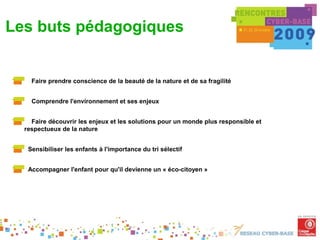 Les buts pédagogiques


      Faire prendre conscience de la beauté de la nature et de sa fragilité


      Comprendre l'environnement et ses enjeux


      Faire découvrir les enjeux et les solutions pour un monde plus responsible et
    respectueux de la nature


     Sensibiliser les enfants à l'importance du tri sélectif


     Accompagner l'enfant pour qu'il devienne un « éco-citoyen »
 
 