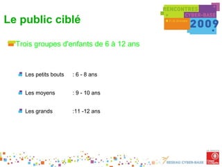 Le public ciblé

  Trois groupes d'enfants de 6 à 12 ans



    Les petits bouts   : 6 - 8 ans


    Les moyens         : 9 - 10 ans


    Les grands         :11 -12 ans
 