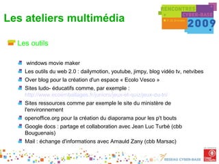 Les ateliers multimédia

  Les outils

    windows movie maker
    Les outils du web 2.0 : dailymotion, youtube, jimpy, blog vidéo tv, netvibes
    Over blog pour la création d'un espace « Ecolo Vesco »
    Sites ludo- éducatifs comme, par exemple :
    http://www.ecoemballages.fr/juniors/jeux-et-quiz/jeux-du-tri/
    Sites ressources comme par exemple le site du ministère de
    l'environnement
    openoffice.org pour la création du diaporama pour les p't bouts
    Google docs : partage et collaboration avec Jean Luc Turbé (cbb
    Bouguenais)
    Mail : échange d'informations avec Arnauld Zany (cbb Marsac)
 
