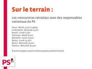 Sur le terrain :
Les «rencontres retraites» avec des responsables
nationaux du PS
Tours : Mardi 3 juin à 19H30
La Rochelle : Vendredi 4 juin
Rouen : Lundi 7 juin
Toulouse : Mardi 8 juin
Marseille : Jeudi 10 juin
Nancy : Lundi 14 juin
Reims : Mercredi 16 juin
Poitiers : Mercredi 30 juin

D’autres étapes seront communiquées prochainement.
 