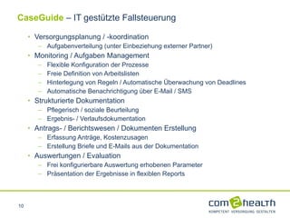 Versorgungsplanung / -koordination  Aufgabenverteilung (unter Einbeziehung externer Partner) Monitoring / Aufgaben Management Flexible Konfiguration der Prozesse Freie Definition von Arbeitslisten Hinterlegung von Regeln / Automatische Überwachung von Deadlines Automatische Benachrichtigung über E-Mail / SMS Strukturierte Dokumentation Pflegerisch / soziale Beurteilung  Ergebnis- / Verlaufsdokumentation  Antrags- / Berichtswesen / Dokumenten Erstellung Erfassung Anträge, Kostenzusagen Erstellung Briefe und E-Mails aus der Dokumentation Auswertungen / Evaluation Frei konfigurierbare Auswertung erhobenen Parameter Präsentation der Ergebnisse in flexiblen Reports CaseGuide  – IT gestützte Fallsteuerung 