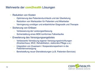 Mehrwerte der   com2health   Lösungen Reduktion von Kosten  Optimierung des Patientendurchlaufs und der Überleitung  Reduktion von Wartezeiten für Patienten und Mitarbeiter Verringerung unnötiger und entbehrlicher Diagnostik und Therapie Sicherung von Erlösen Verbesserung der Leistungserfassung Sicherstellung eines MDK konformes Fallverlaufes Erweiterung des Versorgungsangebotes Verbesserte Vernetzung eigener Versorgungseinrichtungen  (Krankenhaus, MVZ, Rehabilitation, stationäre Pflege u.a.) Integration von Zuweisern / Kooperationspartnern in die Patientenversorgung Bereitstellung neuer Dienstleistungen (z.B. Patienten-Services) 