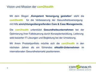 Mit dem Slogan „ Kompetent Versorgung gestalten “ steht die  com2health   für die Verbesserung der Gesundheitsversorgung  mit Hilfe  einrichtungsübergreifenden Care & Case Managements .  Die  com2health  unterstützt  Gesundheitsunternehmen  bei der Optimierung ihrer Fallsteuerung durch Konzeptentwicklung, Lieferung  web-basierter IT Lösungen und Begleitung bei der Umsetzung. Mit ihrem Produktportfolio möchte sich die  com2health  in den nächsten Jahren als ein führendes  eHealth-Unternehmen  im internationalen Gesundheitsmarkt positionieren. Vision und Mission der  com2health 