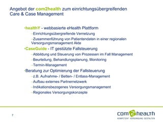 Angebot der  com2health  zum einrichtungsübergreifenden  Care & Case Management healthY  - webbasierte eHealth Plattform Einrichtungsübergreifende Vernetzung Zusammenführung von Patientendaten in einer regionalen    Versorgungsmanagement Akte CaseGuide   - IT gestützte Fallsteuerung Abbildung und Steuerung von Prozessen im Fall Management Beurteilung, Behandlungsplanung, Monitoring Termin-Management Beratung zur Optimierung der Fallsteuerung z.B. Aufnahme- / Betten- / Entlass-Management Aufbau externes Partnernetzwerk Indikationsbezogenes Versorgungsmanagement  Regionales Versorgungskonzepte 