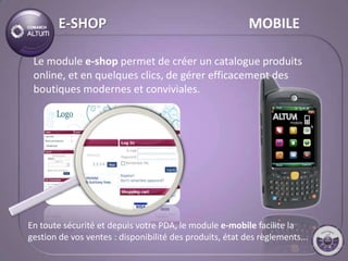 E-SHOP                                            MOBILE

 Le module e-shop permet de créer un catalogue produits
 online, et en quelques clics, de gérer efficacement des
 boutiques modernes et conviviales.




En toute sécurité et depuis votre PDA, le module e-mobile facilite la
gestion de vos ventes : disponibilité des produits, état des règlements...
 