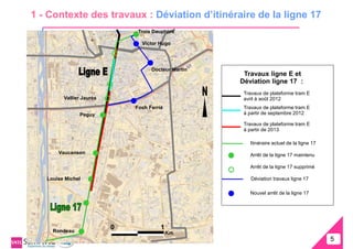 1 - Contexte des travaux : Déviation d’itinéraire de la ligne 17
                               Trois Dauphins

                                Victor Hugo




                                    Docteur Martin
                                                      Travaux ligne E et
                                                     Déviation ligne 17 :
                                                      Travaux de plateforme tram E
         Vallier Jaurès                               avril à août 2012
                              Foch Ferrié             Travaux de plateforme tram E
               Peguy                                  à partir de septembre 2012

                                                      Travaux de plateforme tram E
                                                      à partir de 2013

                                                        Itinéraire actuel de la ligne 17
       Vaucanson                                        Arrêt de la ligne 17 maintenu

                                                        Arrêt de la ligne 17 supprimé

   Louise Michel                                         Déviation travaux ligne 17

                                                        Nouvel arrêt de la ligne 17




     Rondeau
                          0             1
                                            Km.
                                                                                           5
                                                                                           5
 